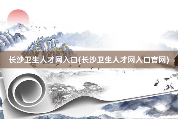 长沙卫生人才网入口(长沙卫生人才网入口官网)