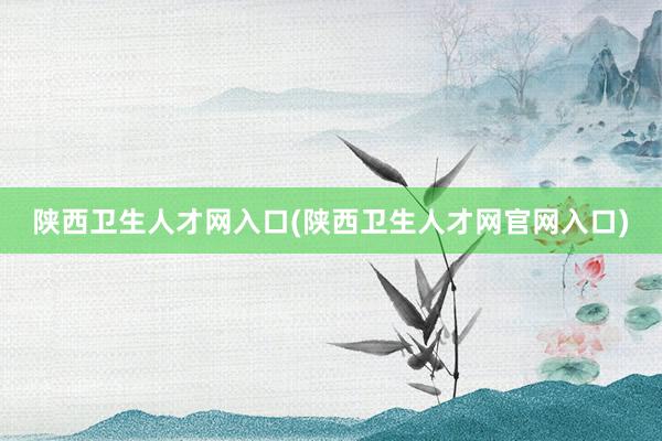 陕西卫生人才网入口(陕西卫生人才网官网入口)