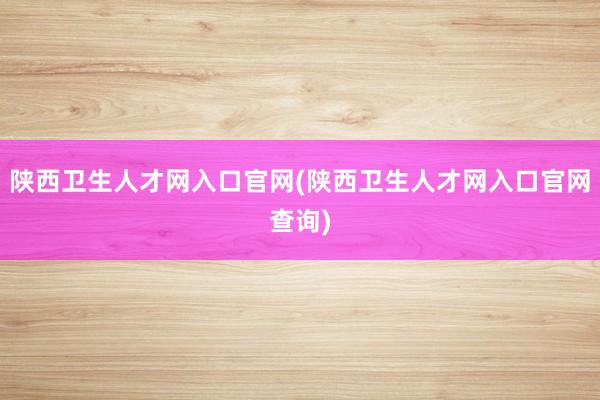 陕西卫生人才网入口官网(陕西卫生人才网入口官网查询)