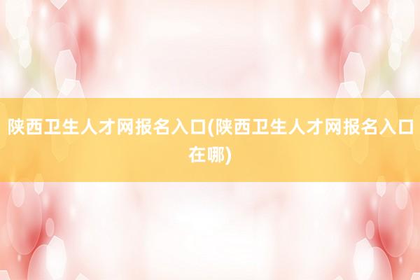 陕西卫生人才网报名入口(陕西卫生人才网报名入口在哪)