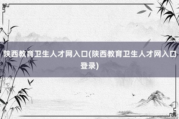陕西教育卫生人才网入口(陕西教育卫生人才网入口登录)