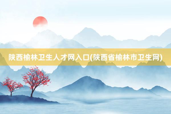 陕西榆林卫生人才网入口(陕西省榆林市卫生网)