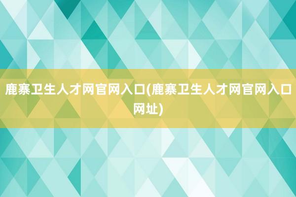 鹿寨卫生人才网官网入口(鹿寨卫生人才网官网入口网址)