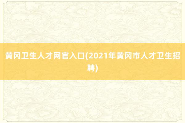 黄冈卫生人才网官入口(2021年黄冈市人才卫生招聘)