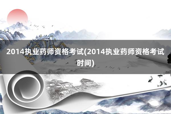 2014执业药师资格考试(2014执业药师资格考试时间)