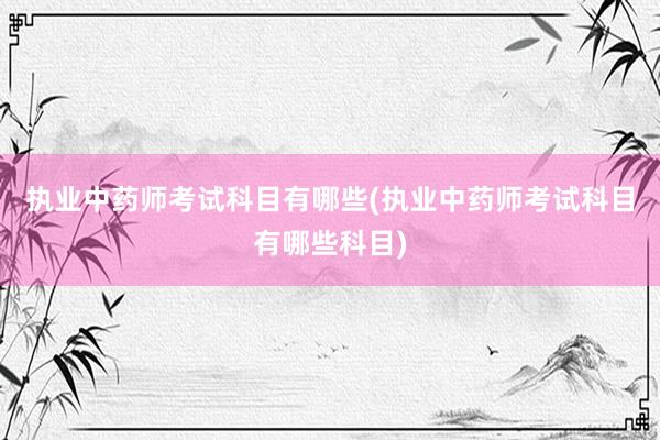 执业中药师考试科目有哪些(执业中药师考试科目有哪些科目)
