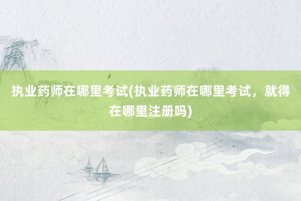执业药师在哪里考试(执业药师在哪里考试，就得在哪里注册吗)