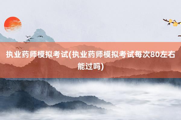 执业药师模拟考试(执业药师模拟考试每次80左右能过吗)