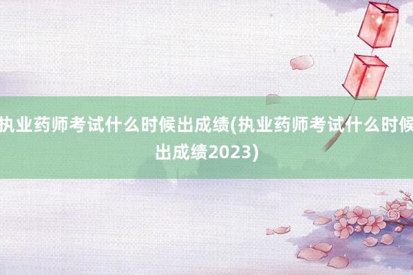 执业药师考试什么时候出成绩(执业药师考试什么时候出成绩2023)