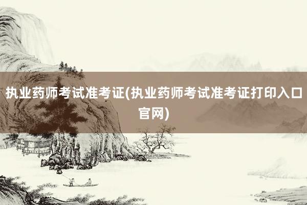 执业药师考试准考证(执业药师考试准考证打印入口官网)