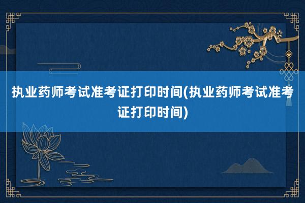 执业药师考试准考证打印时间(执业药师考试准考证打印时间)