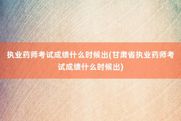 执业药师考试成绩什么时候出(甘肃省执业药
