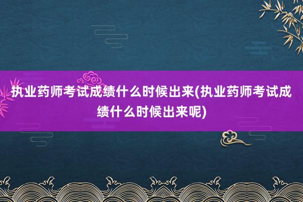 执业药师考试成绩什么时候出来(执业药师考试成绩什么时候出来呢)