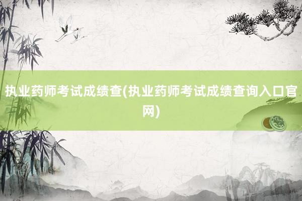 执业药师考试成绩查(执业药师考试成绩查询入口官网)