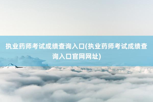 执业药师考试成绩查询入口(执业药师考试成绩查询入口官网网址)