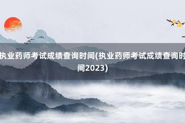 执业药师考试成绩查询时间(执业药师考试成绩查询时间2023)