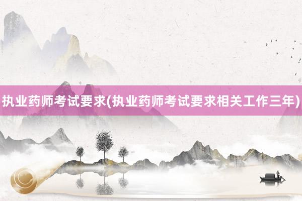 执业药师考试要求(执业药师考试要求相关工作三年)