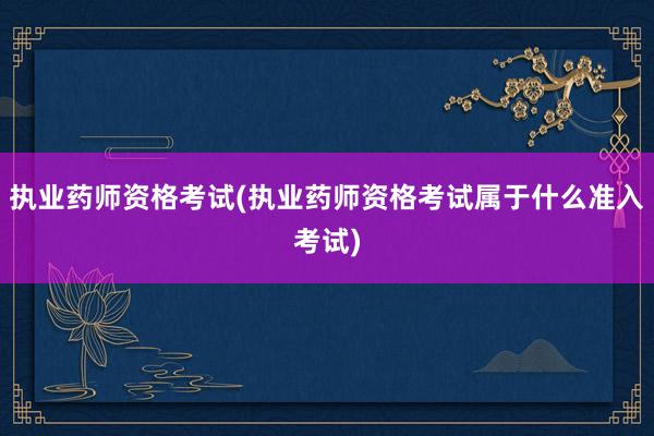 执业药师资格考试(执业药师资格考试属于什么准入考试)