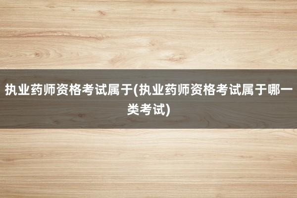 执业药师资格考试属于(执业药师资格考试属于哪一类考试)