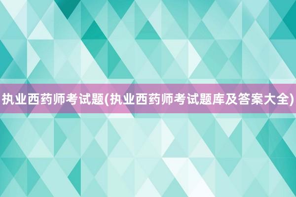 执业西药师考试题(执业西药师考试题库及答案大全)