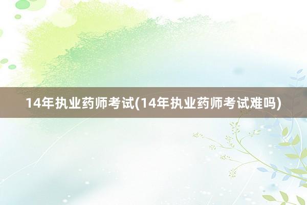 14年执业药师考试(14年执业药师考试难吗)