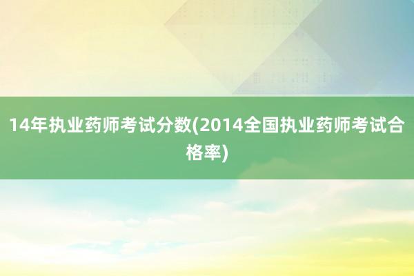 14年执业药师考试分数(2014全国执业药师考试合格率)