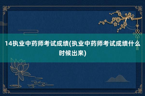 14执业中药师考试成绩(执业中药师考试成绩什么时候出来)