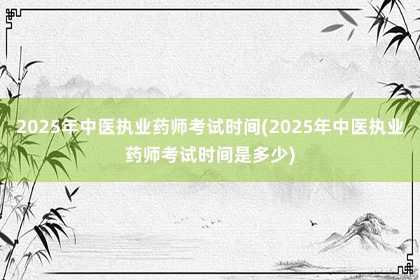 2025年中医执业药师考试时间(2025年中医执业药师考试时间是多少)