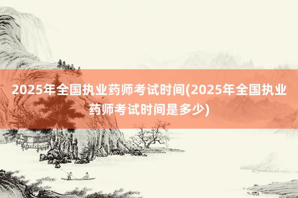 2025年全国执业药师考试时间(2025年全国执业药师考试时间是多少)