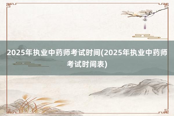 2025年执业中药师考试时间(2025年执业中药师考试时间表)