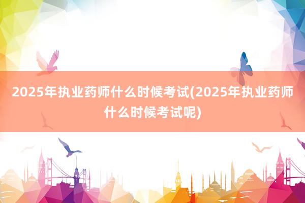 2025年执业药师什么时候考试(2025年执业药师什么时候考试呢)