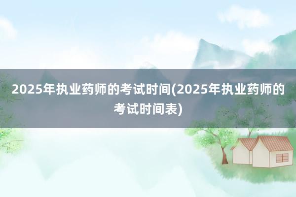 2025年执业药师的考试时间(2025年执业药师的考试时间表)