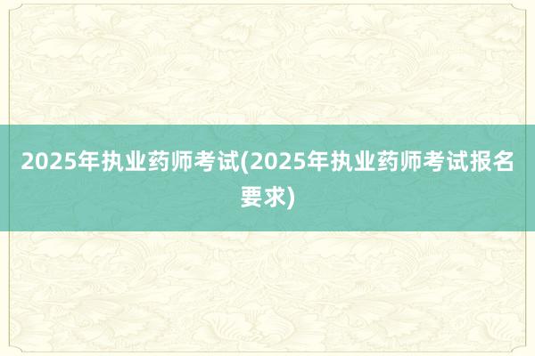 2025年执业药师考试(2025年执业药师考试报名要求)