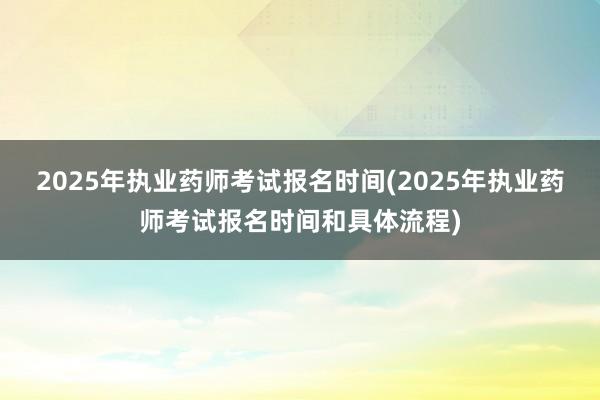 2025年执业药师考试报名时间(2025年执业药师考试报名时间和具体流程)