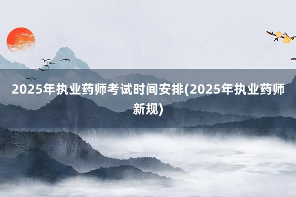 2025年执业药师考试时间安排(2025年执业药师新规)
