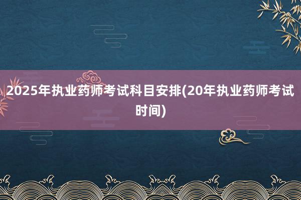 2025年执业药师考试科目安排(20年执业药师考试时间)