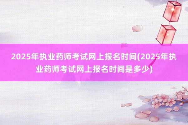2025年执业药师考试网上报名时间(2025年执业药师考试网上报名时间是多少)