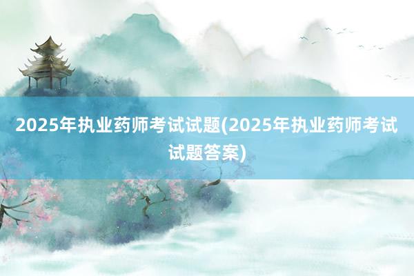 2025年执业药师考试试题(2025年执业药师考试试题答案)