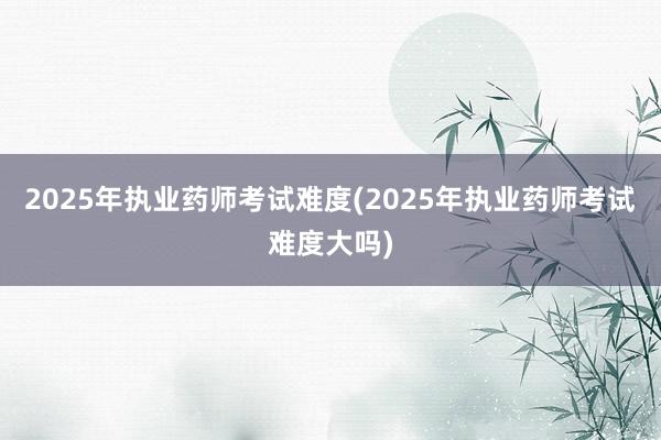 2025年执业药师考试难度(2025年执业药师考试难度大吗)