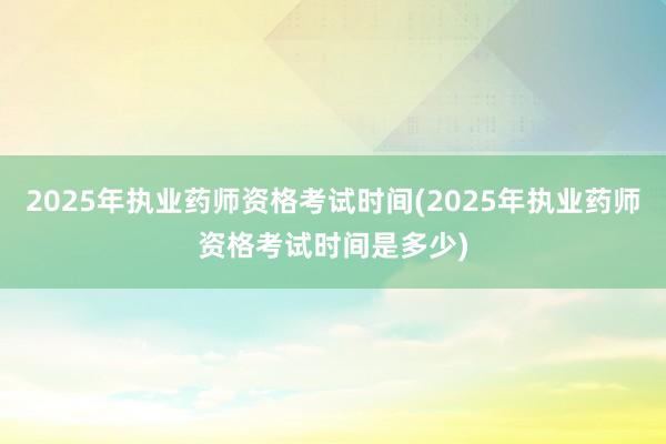 2025年执业药师资格考试时间(2025年执业药师资格考试时间是多少)