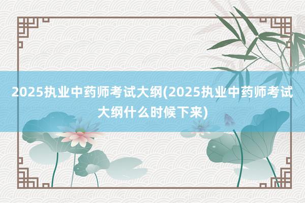 2025执业中药师考试大纲(2025执业中药师考试大纲什么时候下来)