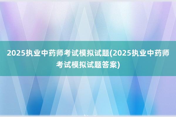 2025执业中药师考试模拟试题(2025执业中药师考试模拟试题答案)