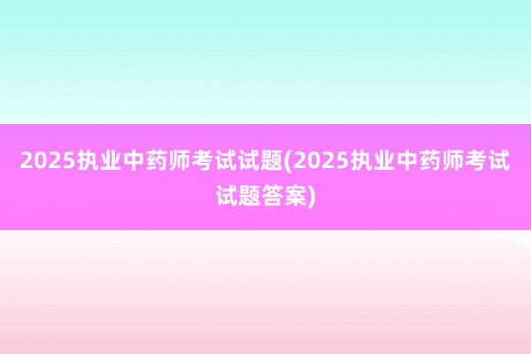 2025执业中药师考试试题(2025执业中药师考试试题答案)
