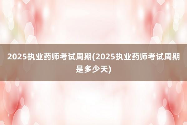 2025执业药师考试周期(2025执业药师考试周期是多少天)