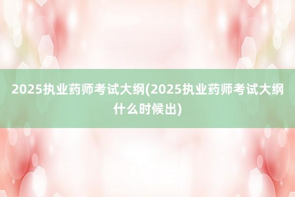 2025执业药师考试大纲(2025执业药师考试大纲什么时候出)