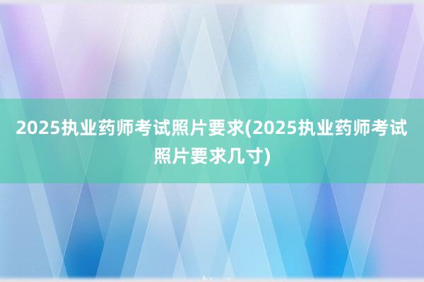 2025执业药师考试照片要求(2025执业药师考试照片要求几寸)