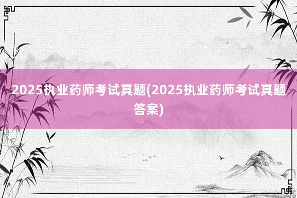 2025执业药师考试真题(2025执业药师考试真题答案)