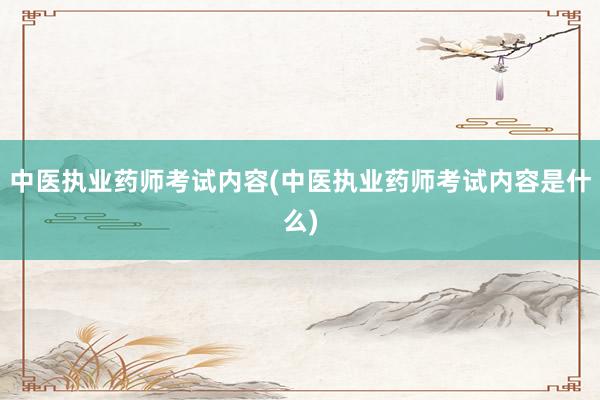 中医执业药师考试内容(中医执业药师考试内容是什么)