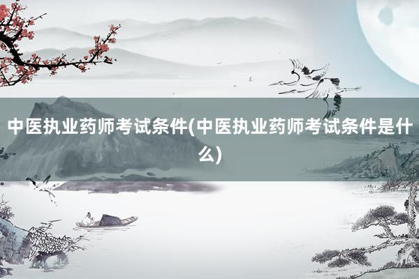 中医执业药师考试条件(中医执业药师考试条件是什么)