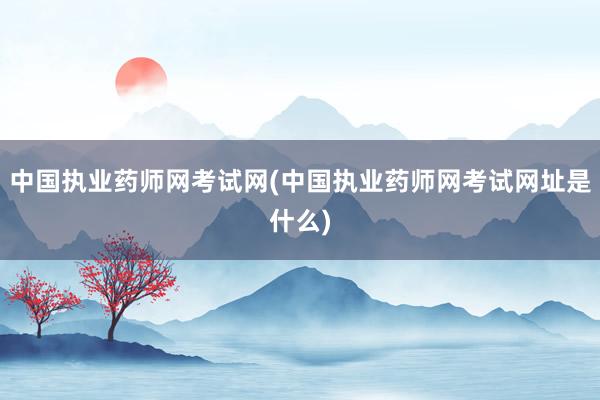 中国执业药师网考试网(中国执业药师网考试网址是什么)